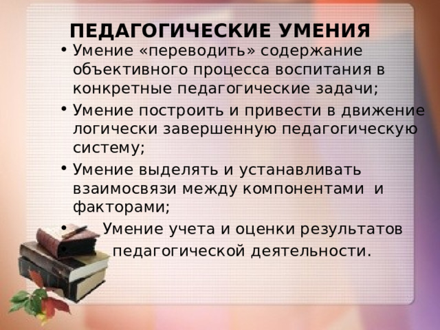 ПЕДАГОГИЧЕСКИЕ УМЕНИЯ   Умение «переводить» содержание объективного процесса воспитания в конкретные педагогические задачи; Умение построить и привести в движение логически завершенную педагогическую систему; Умение выделять и устанавливать взаимосвязи между компонентами и факторами;  Умение учета и оценки результатов  педагогической деятельности. 