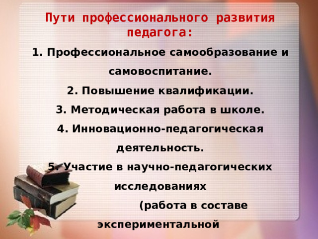 Пути профессионального развития педагога: 1. Профессиональное самообразование и самовоспитание. 2. Повышение квалификации. 3. Методическая работа в школе. 4. Инновационно-педагогическая деятельность. 5. Участие в научно-педагогических исследованиях  (работа в составе экспериментальной  группе под руководством ученого-педагога). 6. Участие в конкурсах  профессионального мастерства    