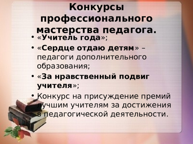 Конкурсы профессионального мастерства педагога.  « Учитель года »; « Сердце отдаю детям » – педагоги дополнительного образования; « За нравственный подвиг учителя »; Конкурс на присуждение премий лучшим учителям за достижения в педагогической деятельности. 