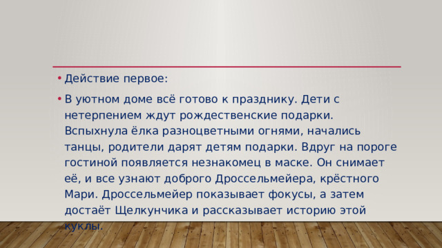 Действие первое: В уютном доме всё готово к празднику. Дети с нетерпением ждут рождественские подарки. Вспыхнула ёлка разноцветными огнями, начались танцы, родители дарят детям подарки. Вдруг на пороге гостиной появляется незнакомец в маске. Он снимает её, и все узнают доброго Дроссельмейера, крёстного Мари. Дроссельмейер показывает фокусы, а затем достаёт Щелкунчика и рассказывает историю этой куклы. 