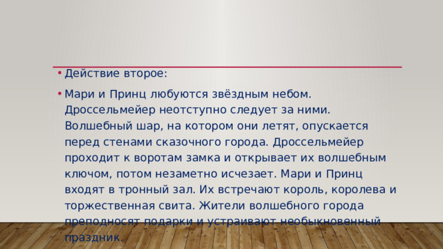 Действие второе: Мари и Принц любуются звёздным небом. Дроссельмейер неотступно следует за ними. Волшебный шар, на котором они летят, опускается перед стенами сказочного города. Дроссельмейер проходит к воротам замка и открывает их волшебным ключом, потом незаметно исчезает. Мари и Принц входят в тронный зал. Их встречают король, королева и торжественная свита. Жители волшебного города преподносят подарки и устраивают необыкновенный праздник. 
