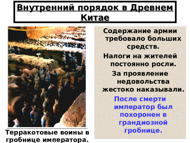 Внутренний порядок в Древнем Китае Содержание армии требовало больших средств. Налоги на жителей постоянно росли. За проявление недовольства жестоко наказывали. После смерти император был похоронен в грандиозной гробнице. Терракотовые воины в гробнице императора. 