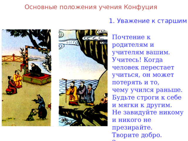 Основные положения учения Конфуция 1. Уважение к старшим Почтение к родителям и учителям вашим. Учитесь! Когда человек перестает учиться, он может потерять и то, чему учился раньше. Будьте строги к себе и мягки к другим. Не завидуйте никому и никого не презирайте. Творите добро. Зло сотворится само. Дурные поступки люди делают от лени . 