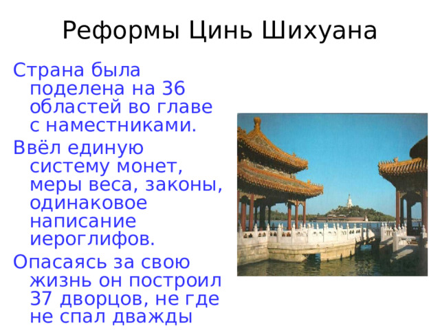 Реформы Цинь Шихуана Страна была поделена на 36 областей во главе с наместниками. Ввёл единую систему монет, меры веса, законы, одинаковое написание иероглифов. Опасаясь за свою жизнь он построил 37 дворцов, не где не спал дважды 
