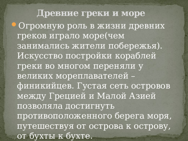 Древние греки и море Огромную роль в жизни древних греков играло море(чем занимались жители побережья). Искусство постройки кораблей греки во многом переняли у великих мореплавателей – финикийцев. Густая сеть островов между Грецией и Малой Азией позволяла достигнуть противоположенного берега моря, путешествуя от острова к острову, от бухты к бухте. Греки были хорошими мореходами. 