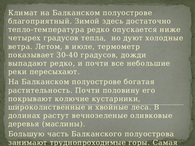 Климат на Балканском полуострове благоприятный. Зимой здесь достаточно тепло-температура редко опускается ниже четырех градусов тепла, но дуют холодные ветра. Летом, в июле, термометр показывает 30-40 градусов, дожди выпадают редко, и почти все небольшие реки пересыхают. На Балканском полуострове богатая растительность. Почти половину его покрывают колючие кустарники, широколиственные и хвойные леса. В долинах растут вечнозеленые оливковые деревья (маслины). Большую часть Балканского полуострова занимают труднопроходимые горы. Самая высокая из них - Олимп (ее высота - около 3000 метров). 
