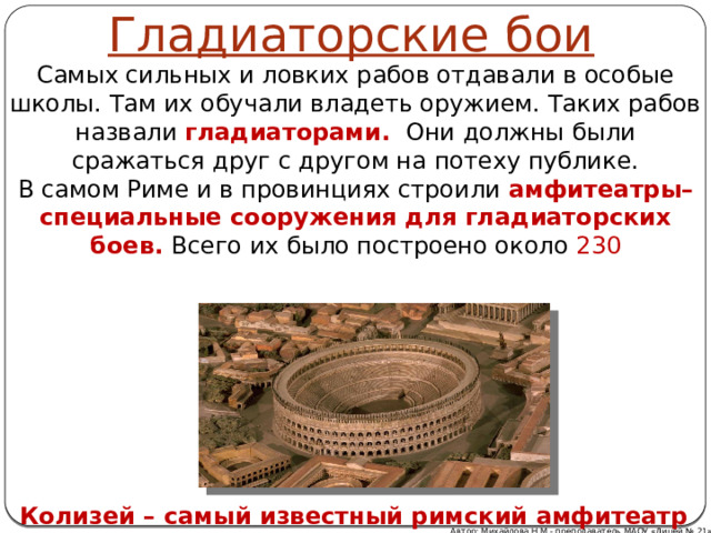 Гладиаторские бои Самых сильных и ловких рабов отдавали в особые школы. Там их обучали владеть оружием. Таких рабов назвали  гладиаторами.  Они должны были сражаться друг с другом на потеху публике. В самом Риме и в провинциях строили  амфитеатры– специальные сооружения для гладиаторских боев. Всего их было построено около 230 Колизей – самый известный римский амфитеатр Автор: Михайлова Н.М.- преподаватель МАОУ «Лицей № 21» 
