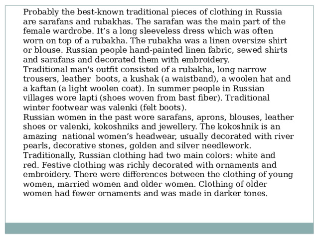 Probably the best-known traditional pieces of clothing in Russia are sarafans and rubakhas. The sarafan was the main part of the female wardrobe. It’s a long sleeveless dress which was often worn on top of a rubakha. The rubakha was a linen oversize shirt or blouse. Russian people hand-painted linen fabric, sewed shirts and sarafans and decorated them with embroidery. Traditional man's outfit consisted of a rubakha, long narrow trousers, leather  boots, a kushak (a waistband), a woolen hat and a kaftan (a light woolen coat). In summer people in Russian villages wore lapti (shoes woven from bast fiber). Traditional winter footwear was valenki (felt boots). Russian women in the past wore sarafans, aprons, blouses, leather shoes or valenki, kokoshniks and jewellery. The kokoshnik is an amazing  national women’s headwear, usually decorated with river pearls, decorative stones, golden and silver needlework. Traditionally, Russian clothing had two main colors: white and red. Festive clothing was richly decorated with ornaments and embroidery. There were differences between the clothing of young women, married women and older women. Clothing of older women had fewer ornaments and was made in darker tones. 