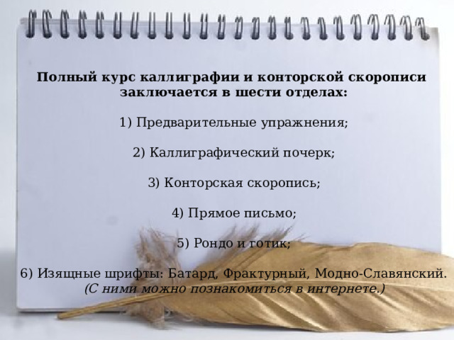 Полный курс каллиграфии и конторской скорописи заключается в шести отделах:   1) Предварительные упражнения;   2) Каллиграфический почерк;   3) Конторская скоропись;   4) Прямое письмо;   5) Рондо и готик;   6) Изящные шрифты: Батард, Фрактурный, Модно-Славянский. (С ними можно познакомиться в интернете.)   
