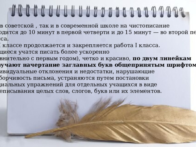 Как в советской , так и в современной школе на чистописание  отводится до 10 минут в первой четверти и до 15 минут — во второй первого класса. Во II классе продолжается и закрепляется работа I класса. Учащиеся учатся писать более ускоренно (сравнительно с первым годом), четко и красиво,  по двум линейкам и изучают начертание заглавных букв общепринятым шрифтом . Индивидуальные отклонения и недостатки, нарушающие  разборчивость письма, устраняются путем постановки специальных упражнений для отдельных учащихся в виде  переписывания целых слов, слогов, букв или их элементов. 