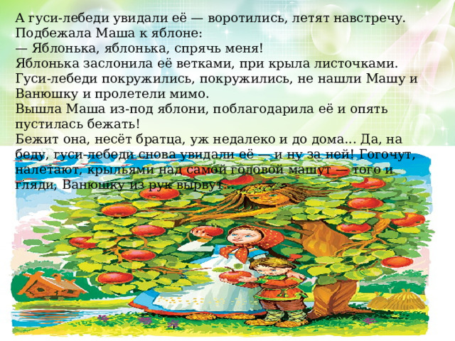 А гуси-лебеди увидали её — воротились, летят навстречу. Подбежала Маша к яблоне: — Яблонька, яблонька, спрячь меня! Яблонька заслонила её ветками, при крыла листочками. Гуси-лебеди покружились, покружились, не нашли Машу и Ванюшку и пролетели мимо. Вышла Маша из-под яблони, поблагодарила её и опять пустилась бежать! Бежит она, несёт братца, уж недалеко и до дома... Да, на беду, гуси-лебеди снова увидали её — и ну за ней! Гогочут, налетают, крыльями над самой головой машут — того и гляди, Ванюшку из рук вырвут... 