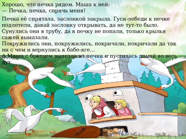 Хорошо, что печка рядом. Маша к ней: — Печка, печка, спрячь меня! Печка её спрятала, заслонкой закрыла. Гуси-лебеди к печке подлетели, давай заслонку открывать, да не тут-то было. Сунулись они в трубу, да в печку не попали, только крылья сажей вымазали. Покружились они, покружились, покричали, покричали да так ни с чем и вернулись к бабе-яге... А Маша с братцем вылезла из печки и пустилась домой во весь дух. 
