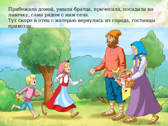 Прибежала домой, умыла братца, причесала, посадила на лавочку, сама рядом с ним села. Тут скоро и отец с матерью вернулись из города, гостинцы привезли. 