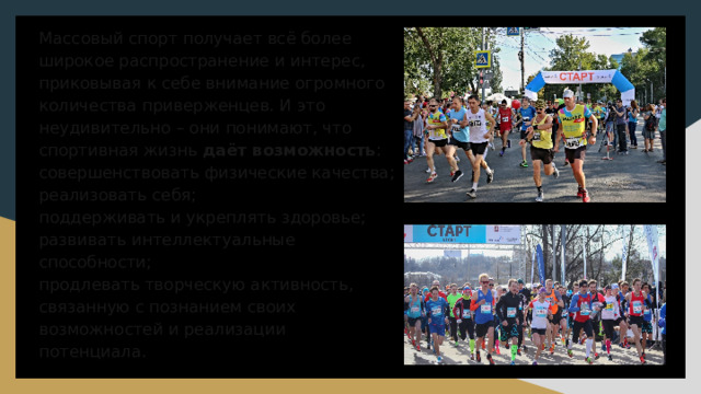 Массовый спорт получает всё более широкое распространение и интерес, приковывая к себе внимание огромного количества приверженцев. И это неудивительно – они понимают, что спортивная жизнь даёт возможность :  совершенствовать физические качества;  реализовать себя;  поддерживать и укреплять здоровье;  развивать интеллектуальные способности;  продлевать творческую активность, связанную с познанием своих возможностей и реализации потенциала.   