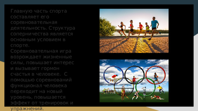 Главную часть спорта составляет его соревновательная деятельность. Структура соперничества является основным условием в спорте. Соревновательная игра возрождает жизненные силы, повышает интерес и вызывает гормон счастья в человеке. С помощью соревнований функционал человека переходит на новый уровень, повышается эффект от тренировок и упражнений.   