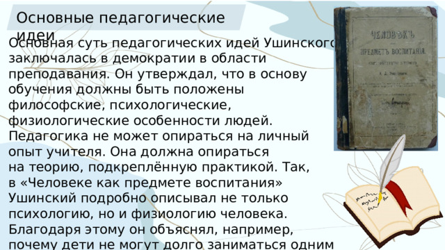 Основные педагогические идеи Основная суть педагогических идей Ушинского заключалась в демократии в области преподавания. Он утверждал, что в основу обучения должны быть положены философские, психологические, физиологические особенности людей.   Педагогика не может опираться на личный опыт учителя. Она должна опираться на теорию, подкреплённую практикой. Так, в «Человеке как предмете воспитания» Ушинский подробно описывал не только психологию, но и физиологию человека. Благодаря этому он объяснял, например, почему дети не могут долго заниматься одним монотонным делом и почему обучение для них должно быть наглядным. 