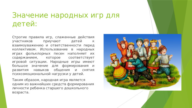 Значение народных игр для детей: Строгие правила игр, слаженные действия участников приучают детей к взаимоуважению и ответственности перед коллективом. Использование в народных играх фольклорных песен наполняет их содержанием, которое соответствует игровой ситуации. Народные игры имеют большое значение для формирования и развития навыков общения и снятия психоэмоциональной нагрузки у детей. Таким образом, народная игра является одним из важнейших средств формирования личности ребенка старшего дошкольного возраста. 