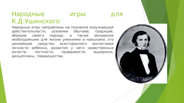 Народные игры для К.Д.Ушинского Народные игры направлены на познание окружающей действительности, усвоение обычаев, традиций, обрядов своего народа, а также овладение необходимыми для жизни умениями и навыками; это ценнейшее средство всестороннего воспитания личности ребенка, развития у него нравственных качеств: честности, правдивости, выдержки, дисциплины, товарищества. 