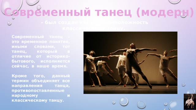 Современный танец (модерн) – был создан как противоположность классическому танцу. Современный танец – это временное понятие, иными словами, тот танец, который в отличие от историко-бытового, исполняется сейчас, в наше время.   Кроме того, данный термин объединяет все направления танца, противопоставленные народному и классическому танцу. 