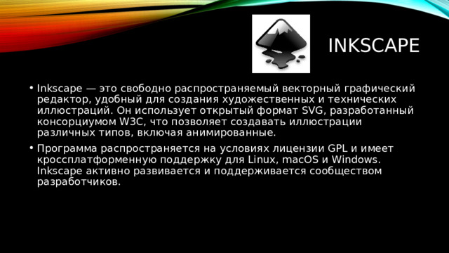 Inkscape Inkscape — это свободно распространяемый векторный графический редактор, удобный для создания художественных и технических иллюстраций. Он использует открытый формат SVG, разработанный консорциумом W3C, что позволяет создавать иллюстрации различных типов, включая анимированные. Программа распространяется на условиях лицензии GPL и имеет кроссплатформенную поддержку для Linux, macOS и Windows. Inkscape активно развивается и поддерживается сообществом разработчиков. 