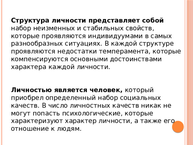 Структура личности представляет собой набор неизменных и стабильных свойств, которые проявляются индивидуумами в самых разнообразных ситуациях. В каждой структуре проявляются недостатки темперамента, которые компенсируются основными достоинствами характера каждой личности. Личностью является человек, который приобрел определенный набор социальных качеств. В число личностных качеств никак не могут попасть психологические, которые характеризуют характер личности, а также его отношение к людям. 