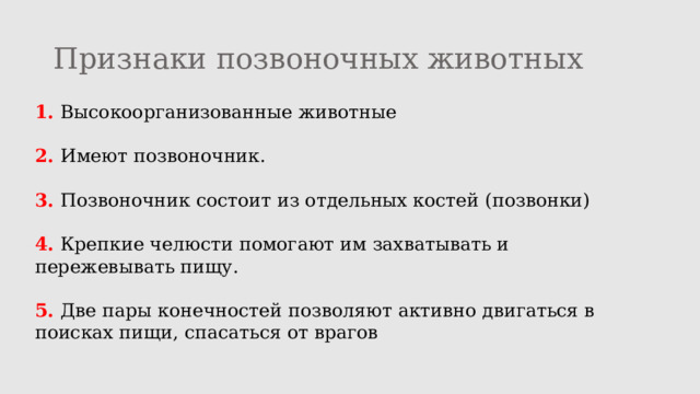Признаки позвоночных животных 1. Высокоорганизованные животные 2. Имеют позвоночник. 3. Позвоночник состоит из отдельных костей (позвонки) 4. Крепкие челюсти помогают им захватывать и пережевывать пищу. 5. Две пары конечностей позволяют активно двигаться в поисках пищи, спасаться от врагов 