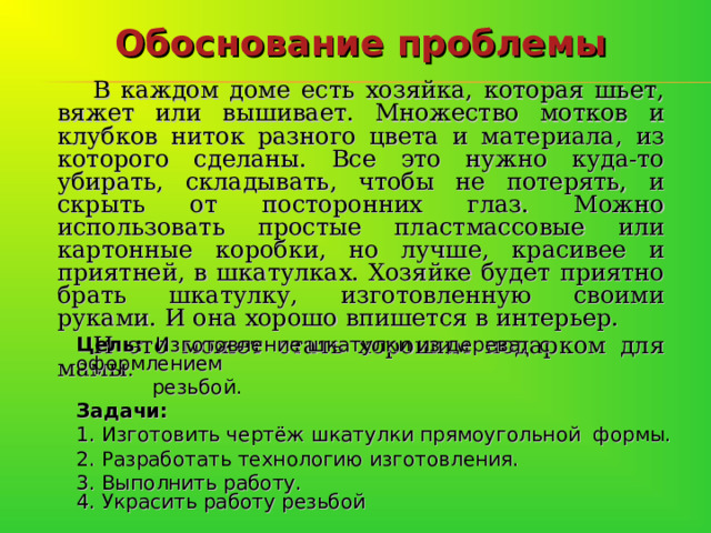Обоснование проблемы В каждом доме есть хозяйка, которая шьет, вяжет или вышивает. Множество мотков и клубков ниток разного цвета и материала, из которого сделаны. Все это нужно куда-то убирать, складывать, чтобы не потерять, и скрыть от посторонних глаз. Можно использовать простые пластмассовые или картонные коробки, но лучше, красивее и приятней, в шкатулках. Хозяйке будет приятно брать шкатулку, изготовленную своими руками. И она хорошо впишется в интерьер. И это может стать хорошим подарком для мамы .   Цель: Изготовление шкатулки из дерева, с оформлением  резьбой. Задачи: 1. Изготовить чертёж шкатулки прямоугольной формы. 2. Разработать технологию изготовления. 3. Выполнить работу.  4. Украсить работу резьбой    
