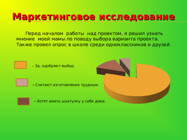  Маркетинговое исследование   Перед началом работы над проектом, я решил узнать мнение моей мамы по поводу выбора варианта проекта. Также провел опрос в школе среди одноклассников и друзей. - За, одобряют выбор.  - Считают изготовление трудным.                  - Хотят иметь шкатулку у себя дома. 