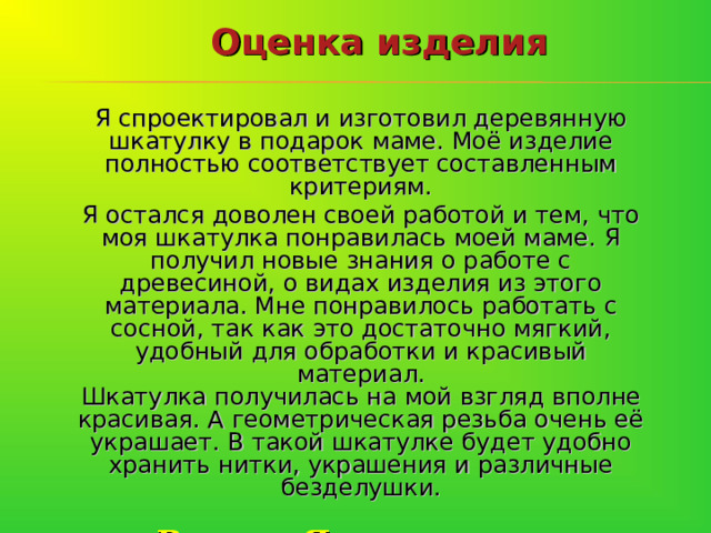 Оценка изделия Я спроектировал и изготовил деревянную шкатулку в подарок маме. Моё изделие полностью соответствует составленным критериям. Я остался доволен своей работой и тем, что моя шкатулка понравилась моей маме. Я получил новые знания о работе с древесиной, о видах изделия из этого материала. Мне понравилось работать с сосной, так как это достаточно мягкий, удобный для обработки и красивый материал.  Шкатулка получилась на мой взгляд вполне красивая. А геометрическая резьба очень её украшает. В такой шкатулке будет удобно хранить нитки, украшения и различные безделушки.  Вывод: Я считаю, что поставленную задачу я выполнил.    