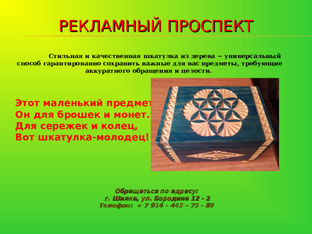 РЕКЛАМНЫЙ ПРОСПЕКТ  Стильная и качественная шкатулка из дерева − универсальный способ гарантированно сохранить важные для вас предметы, требующие аккуратного обращения и целости.   Этот маленький предмет,    Он для брошек и монет.  Для сережек и колец,    Вот шкатулка-молодец! Обращаться по адресу:  г. Шилка, ул. Бородина 12 - 2 Телефон: + 7 914 – 442 – 75 - 89 