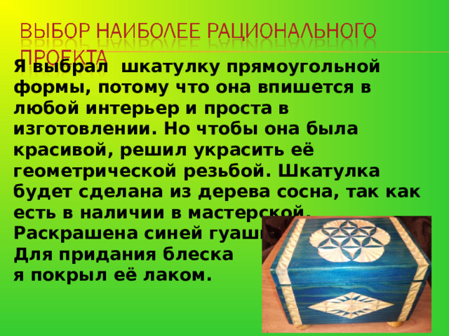   Я выбрал шкатулку прямоугольной формы, потому что она впишется в любой интерьер и проста в изготовлении. Но чтобы она была красивой, решил украсить её геометрической резьбой. Шкатулка будет сделана из дерева сосна, так как есть в наличии в мастерской. Раскрашена синей гуашью. Для придания блеска я покрыл её лаком. 