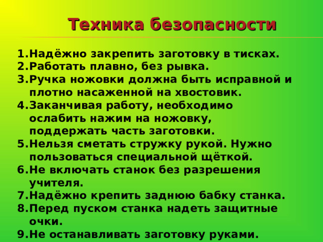 Техника безопасности Надёжно закрепить заготовку в тисках. Работать плавно, без рывка. Ручка ножовки должна быть исправной и плотно насаженной на хвостовик. Заканчивая работу, необходимо ослабить нажим на ножовку, поддержать часть заготовки. Нельзя сметать стружку рукой. Нужно пользоваться специальной щёткой. Не включать станок без разрешения учителя. Надёжно крепить заднюю бабку станка. Перед пуском станка надеть защитные очки. Не останавливать заготовку руками.  
