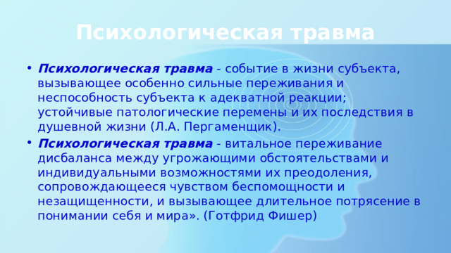 Психологическая травма Психологическая травма - событие в жизни субъекта, вызывающее особенно сильные переживания и неспособность субъекта к адекватной реакции; устойчивые патологические перемены и их последствия в душевной жизни (Л.А. Пергаменщик). Психологическая травма - витальное переживание дисбаланса между угрожающими обстоятельствами и индивидуальными возможностями их преодоления, сопровождающееся чувством беспомощности и незащищенности, и вызывающее длительное потрясение в понимании себя и мира». (Готфрид Фишер) 