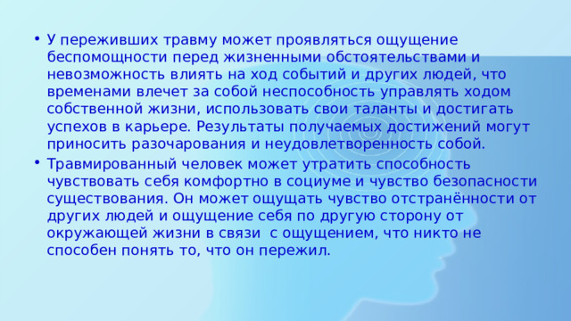 У переживших травму может проявляться ощущение беспомощности перед жизненными обстоятельствами и невозможность влиять на ход событий и других людей, что временами влечет за собой неспособность управлять ходом собственной жизни, использовать свои таланты и достигать успехов в карьере. Результаты получаемых достижений могут приносить разочарования и неудовлетворенность собой. Травмированный человек может утратить способность чувствовать себя комфортно в социуме и чувство безопасности существования. Он может ощущать чувство отстранённости от других людей и ощущение себя по другую сторону от окружающей жизни в связи с ощущением, что никто не способен понять то, что он пережил. 