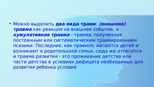 Можно выделить два вида травм : (внешняя) травма как реакция на внешнее событие, и кумулятивная травма - травма, полученная постоянным или систематическим травмированием психики. Последние, как правило, касаются детей и возникают в родительской семье, сюда же относится и травма развития - это проживание детства или части детства в условиях дефицита необходимых для развития ребенка условий 