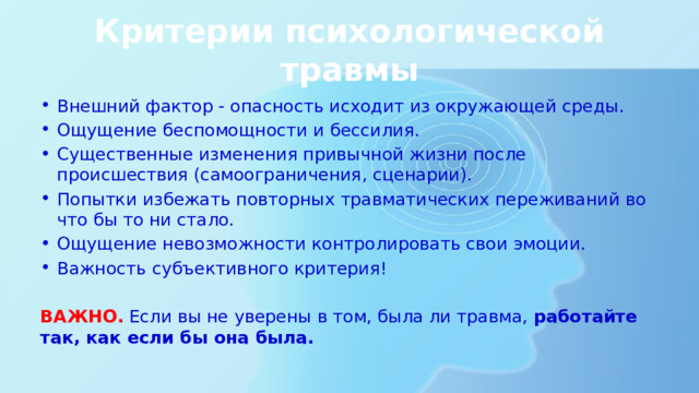 Критерии психологической травмы Внешний фактор - опасность исходит из окружающей среды. Ощущение беспомощности и бессилия. Существенные изменения привычной жизни после происшествия (самоограничения, сценарии). Попытки избежать повторных травматических переживаний во что бы то ни стало. Ощущение невозможности контролировать свои эмоции. Важность субъективного критерия! ВАЖНО. Если вы не уверены в том, была ли травма, работайте так, как если бы она была. 