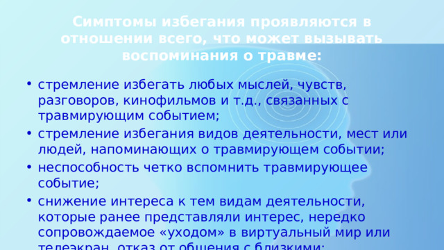 Симптомы избегания проявляются в отношении всего, что может вызывать воспоминания о травме: стремление избегать любых мыслей, чувств, разговоров, кинофильмов и т.д., связанных с травмирующим событием; стремление избегания видов деятельности, мест или людей, напоминающих о травмирующем событии; неспособность четко вспомнить травмирующее событие; снижение интереса к тем видам деятельности, которые ранее представляли интерес, нередко сопровождаемое «уходом» в виртуальный мир или телеэкран, отказ от общения с близкими; 