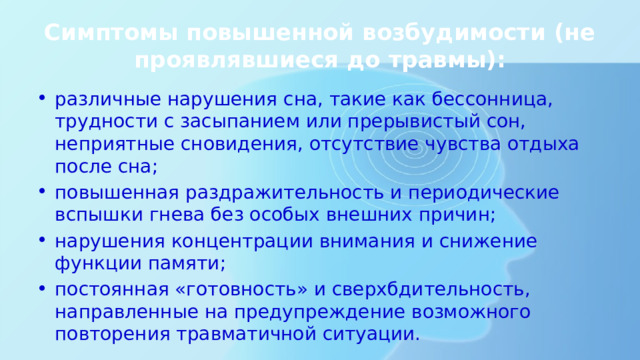 Симптомы повышенной возбудимости (не проявлявшиеся до травмы): различные нарушения сна, такие как бессонница, трудности с засыпанием или прерывистый сон, неприятные сновидения, отсутствие чувства отдыха после сна; повышенная раздражительность и периодические вспышки гнева без особых внешних причин; нарушения концентрации внимания и снижение функции памяти; постоянная «готовность» и сверхбдительность, направленные на предупреждение возможного повторения травматичной ситуации. 