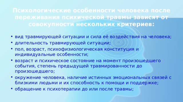 Психологические особенности человека после переживания психической травмы зависят от совокупности нескольких критериев: вид травмирующей ситуации и сила её воздействия на человека; длительность травмирующей ситуации; пол, возраст, психофизиологическая конституция и индивидуальные особенности; возраст и психическое состояние на момент произошедшего события, степень предыдущей травмированности до произошедшего; окружение человека, наличие истинных эмоциональных связей с близкими людьми и их способность к помощи и поддержке; обращение к психотерапии до или после травмы; 