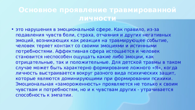 Основное проявление травмированной личности это нарушения в эмоциональной сфере. Как правило, из-за подавления чувств боли, страха, отчаяния и других негативных эмоций, возникающих как реакция на травмирующее событие, человек теряет контакт со своими эмоциями и истинными потребностями. Аффективная сфера истощается и человек становится неспособен ощущать какие либо эмоции, как отрицательные, так и положительные. Для детской травмы в таком случае может быть характерно формирование ложного «Я», когда личность выстраивается вокруг разного вида психических защит, которые являются доминирующими при формировании психики. Эмоциональная «замороженность» проявляется не только к своим чувствам и потребностям, но и к чувствам других - утрачивается способность к эмпатии. 