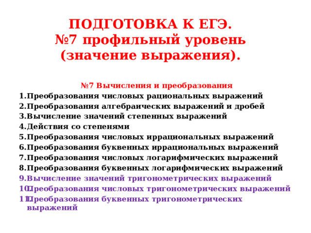 ПОДГОТОВКА К ЕГЭ.  №7 профильный уровень (значение выражения). № 7 Вычисления и преобразования Преобразования числовых рациональных выражений  Преобразования алгебраических выражений и дробей Вычисление значений степенных выражений Действия со степенями  Преобразования числовых иррациональных выражений  Преобразования буквенных иррациональных выражений  Преобразования числовых логарифмических выражений  Преобразования буквенных логарифмических выражений Вычисление значений тригонометрических выражений  Преобразования числовых тригонометрических выражений  Преобразования буквенных тригонометрических выражений    