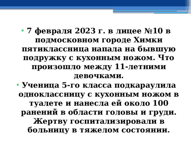 7 февраля 2023 г. в лицее №10 в подмосковном городе Химки пятиклассница напала на бывшую подружку с кухонным ножом. Что произошло между 11-летними девочками. Ученица 5-го класса подкараулила одноклассницу с кухонным ножом в туалете и нанесла ей около 100 ранений в области головы и груди. Жертву госпитализировали в больницу в тяжелом состоянии. 