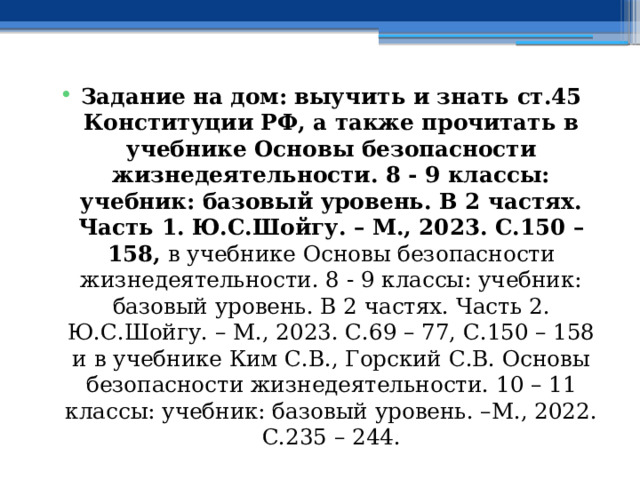Задание на дом:  выучить и знать ст.45 Конституции РФ, а также прочитать в учебнике Основы безопасности жизнедеятельности. 8 - 9 классы: учебник: базовый уровень. В 2 частях. Часть 1. Ю.С.Шойгу. – М., 2023. С.150 – 158, в учебнике Основы безопасности жизнедеятельности. 8 - 9 классы: учебник: базовый уровень. В 2 частях. Часть 2. Ю.С.Шойгу. – М., 2023. С.69 – 77, С.150 – 158  и в учебнике Ким С.В., Горский С.В. Основы безопасности жизнедеятельности. 10 – 11 классы: учебник: базовый уровень. –М., 2022. С.235 – 244. 