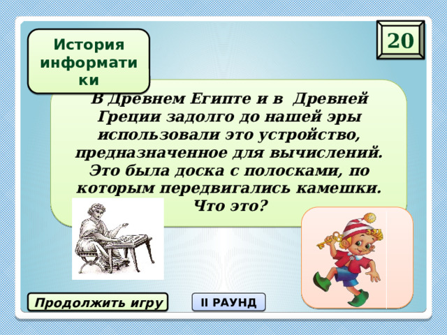 20 История информатики В Древнем Египте и в Древней Греции задолго до нашей эры использовали это устройство, предназначенное для вычислений. Это была доска с полосками, по которым передвигались камешки. Что это? абак Продолжить игру II РАУНД 