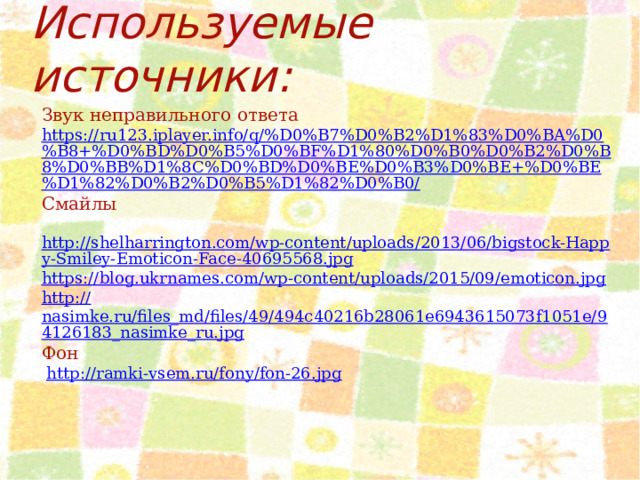 Используемые источники: Звук неправильного ответа https://ru123.iplayer.info/q/%D0%B7%D0%B2%D1%83%D0%BA%D0%B8+%D0%BD%D0%B5%D0%BF%D1%80%D0%B0%D0%B2%D0%B8%D0%BB%D1%8C%D0%BD%D0%BE%D0%B3%D0%BE+%D0%BE%D1%82%D0%B2%D0%B5%D1%82%D0%B0/ Смайлы  http://shelharrington.com/wp-content/uploads/2013/06/bigstock-Happy-Smiley-Emoticon-Face-40695568.jpg https://blog.ukrnames.com/wp-content/uploads/2015/09/emoticon.jpg http:// nasimke.ru/files_md/files/49/494c40216b28061e6943615073f1051e/94126183_nasimke_ru.jpg Фон  http:// ramki-vsem.ru/fony/fon-26.jpg 