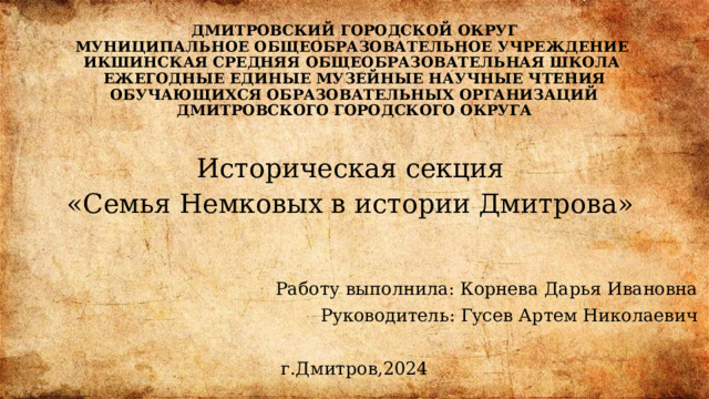 ДМИТРОВСКИЙ ГОРОДСКОЙ ОКРУГ  МУНИЦИПАЛЬНОЕ ОБЩЕОБРАЗОВАТЕЛЬНОЕ УЧРЕЖДЕНИЕ  ИКШИНСКАЯ СРЕДНЯЯ ОБЩЕОБРАЗОВАТЕЛЬНАЯ ШКОЛА   ЕЖЕГОДНЫЕ ЕДИНЫЕ МУЗЕЙНЫЕ НАУЧНЫЕ ЧТЕНИЯ  ОБУЧАЮЩИХСЯ ОБРАЗОВАТЕЛЬНЫХ ОРГАНИЗАЦИЙ  ДМИТРОВСКОГО ГОРОДСКОГО ОКРУГА   Историческая секция «Семья Немковых в истории Дмитрова»  Работу выполнила: Корнева Дарья Ивановна  Руководитель: Гусев Артем Николаевич  г.Дмитров,2024 
