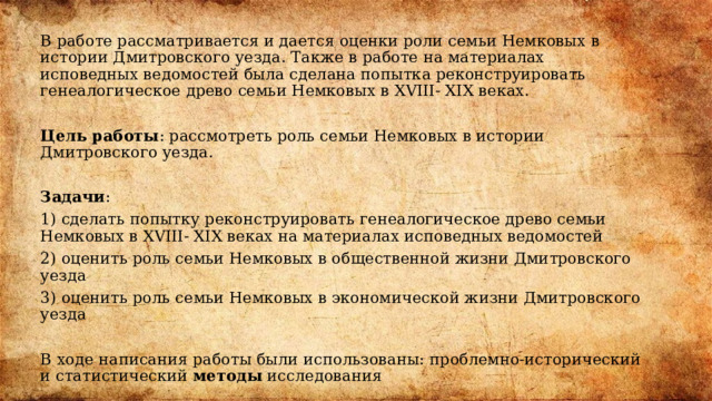 В работе рассматривается и дается оценки роли семьи Немковых в истории Дмитровского уезда. Также в работе на материалах исповедных ведомостей была сделана попытка реконструировать генеалогическое древо семьи Немковых в XVIII- XIX веках. Цель работы : рассмотреть роль семьи Немковых в истории Дмитровского уезда.   Задачи : 1) сделать попытку реконструировать генеалогическое древо семьи Немковых в XVIII- XIX веках на материалах исповедных ведомостей 2) оценить роль семьи Немковых в общественной жизни Дмитровского уезда 3) оценить роль семьи Немковых в экономической жизни Дмитровского уезда В ходе написания работы были использованы: проблемно-исторический и статистический методы исследования 