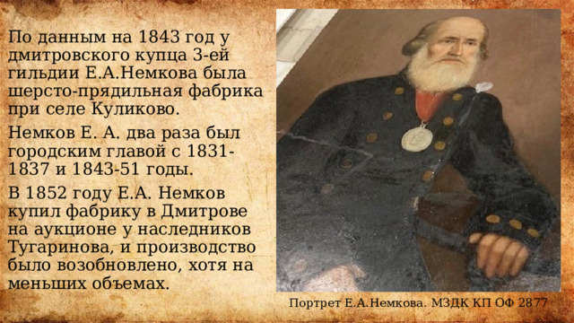 По данным на 1843 год у дмитровского купца 3-ей гильдии Е.А.Немкова была шерсто-прядильная фабрика при селе Куликово. Немков Е. А. два раза был городским главой с 1831-1837 и 1843-51 годы. В 1852 году Е.А. Немков купил фабрику в Дмитрове на аукционе у наследников Тугаринова, и производство было возобновлено, хотя на меньших объемах. Портрет Е.А.Немкова. МЗДК КП ОФ 2877 