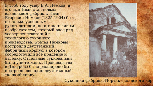 В 1858 году умер Е.А. Немков, и его сын Иван стал новым владельцем фабрики. Иван Егорович Немков (1825-1904) был не только успешным руководителем, но и талантливым изобретателем, который внес ряд усовершенствований в технологию суконного производства. Братья Немковы построили двухэтажный фабричный корпус, в котором сосредоточили всё прядение и отделку. Отдельные сукновальни были уничтожены. Производство в Дмитрове было расширено был построен еще один двухэтажный ткацкий корпус. Суконная фабрика. Портик складского корпуса 