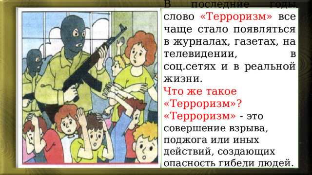 В последние годы слово «Терроризм» все чаще стало появляться в журналах, газетах, на телевидении, в соц.сетях и в реальной жизни. Что же такое «Терроризм»? «Терроризм» - это совершение взрыва, поджога или иных действий, создающих опасность гибели людей. 